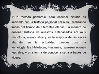 Un método primordial para enseñar historia es iniciando con la historia personal del niño,  realizando  líneas del tiempo de diferentes etapas. La manera de enseñar historia de nuestros antepasados era muy  monótona, memorística y en la mayoría de las veces aburrida, en la actualidad puedes usar la tecnología, las bibliotecas, imágenes, representaciones teatrales, y otra forma de conocerla sería a través de videos.