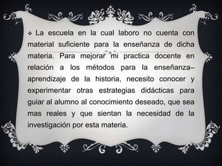 La escuela en la cual laboro no cuenta con material suficiente para la enseñanza de dicha materia. Para mejorar mi practica docente en relación a los métodos para la enseñanza–aprendizaje de la historia, necesito conocer y experimentar otras estrategias didácticas para guiar al alumno al conocimiento deseado, que sea mas reales y que sientan la necesidad de la investigación por esta materia.