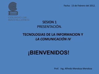 Fecha: 13 de Febrero del 2012.




          SESION 1
       PRESENTACIÓN.

TECNOLOGIAS DE LA INFORMACION Y
      LA COMUNICACIÓN IV


  ¡BIENVENIDOS!

                Prof. Ing. Alfredo Mendoza Mendoza
 