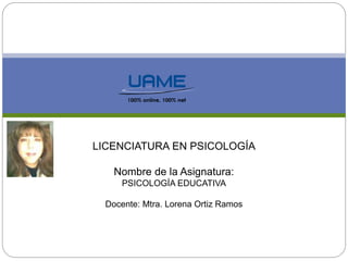 LICENCIATURA EN PSICOLOGÍA 
Nombre de la Asignatura: 
PSICOLOGÍA EDUCATIVA 
Docente: Mtra. Lorena Ortiz Ramos 
 