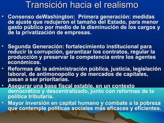 Transición hacia el realismoTransición hacia el realismo
• Consenso deWashington: Primera generación: medidas
de ajuste que redujeron el tamaño del Estado, para menor
gasto público por medio de la disminución de los cargos y
de la privatización de empresas.
• Segunda Generación: fortalecimiento institucional para
reducir la corrupción, garantizar los contratos, regular la
producción y preservar la competencia entre los agentes
económicos.
• Reformas de la administración pública, justicia, legislación
laboral, de antimonopolio y de mercados de capitales,
pasan a ser prioritarias.
• Asegurar una base fiscal estable, en un contexto
democrático y descentralizado, junto con reformas de la
política tributaria.
• Mayor inversión en capital humano y combate a la pobreza
que contemple políticas sociales más eficaces y eficientes.
 