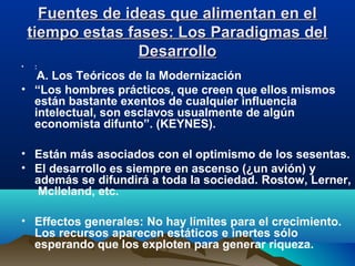 Fuentes de ideas que alimentan en elFuentes de ideas que alimentan en el
tiempo estas fases: Los Paradigmas deltiempo estas fases: Los Paradigmas del
DesarrolloDesarrollo
• :
A. Los Teóricos de la Modernización
• “Los hombres prácticos, que creen que ellos mismos
están bastante exentos de cualquier influencia
intelectual, son esclavos usualmente de algún
economista difunto”. (KEYNES).
• Están más asociados con el optimismo de los sesentas.
• El desarrollo es siempre en ascenso (¿un avión) y
además se difundirá a toda la sociedad. Rostow, Lerner,
Mclleland, etc.
• Effectos generales: No hay límites para el crecimiento.
Los recursos aparecen estáticos e inertes sólo
esperando que los exploten para generar riqueza.
 