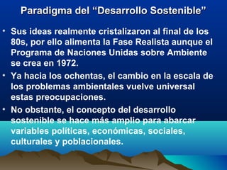 Paradigma del “Desarrollo Sostenible”Paradigma del “Desarrollo Sostenible”
• Sus ideas realmente cristalizaron al final de los
80s, por ello alimenta la Fase Realista aunque el
Programa de Naciones Unidas sobre Ambiente
se crea en 1972.
• Ya hacia los ochentas, el cambio en la escala de
los problemas ambientales vuelve universal
estas preocupaciones.
• No obstante, el concepto del desarrollo
sostenible se hace más amplio para abarcar
variables políticas, económicas, sociales,
culturales y poblacionales.
 