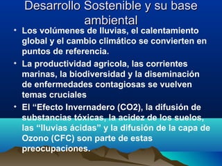 Desarrollo Sostenible y su baseDesarrollo Sostenible y su base
ambientalambiental
• Los volúmenes de lluvias, el calentamiento
global y el cambio climático se convierten en
puntos de referencia.
• La productividad agricola, las corrientes
marinas, la biodiversidad y la diseminación
de enfermedades contagiosas se vuelven
temas cruciales
• El “Efecto Invernadero (CO2), la difusión de
substancias tóxicas, la acidez de los suelos,
las “lluvias ácidas” y la difusión de la capa de
Ozono (CFC) son parte de estas
preocupaciones.
 