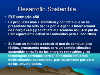 Desarrollo Sostenible…Desarrollo Sostenible…
• El Escenario 450
• La propuesta más sistemática y concreta que se ha
presentado ha sido hecha por la Agencia Internacional
de Energía (AIE) y se refiere al Escenario 450 (450 pm de
CO2 equivalente deben ser reducidos para el año 2030).
• Se hace un llamado a reducir el uso de combustibles
fósiles, procurando metas para un cambio climático
sostenible a través de las energías renovables y las
tecnologías correctas pero ello necesita esfuerzos
institucionales concertados, particularmente por parte
de las universidades.
 