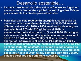 Desarrollo sostenible….Desarrollo sostenible….
• La meta transversal de todos estos esfuerzos es lograr un
aumento en la temperatura global de solo 2 grados Celcius
por encima de los niveles pre-industriales.
• Para alcanzar esta revolución energética, se necesita un
aumento de la inversión equivalente a US$10 Trillones de
dólares entre el año 2010 y 2030 en el sector de energía –
equivalente al 0.5% del PIB global en el 2020, y
aumentando hasta alcanzar el 1.1% en el 2030. Para lograr
esta revolución, la inversión que debe incrementarse será
de USD 10.0 trillion entre 2010 y 2030 en el sector
energético- equivalente al 0.5% del PIB global en 2020 y
aumentándolo gradualmente hasta alcanzar el 1.1% del PIB
en el año 2030. No obstante, se estima que los ahorros en
industria, transporte y edificios alcanzarán US$8.6 trillones
desde hoy hasta el 2030. Si hay demoras significa US$500
billones perdidos cada año en el sector de energía.
 