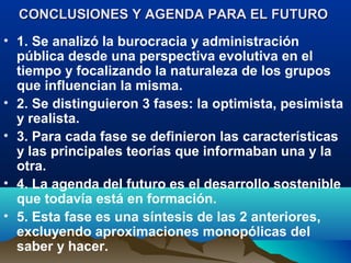 CONCLUSIONES Y AGENDA PARA EL FUTUROCONCLUSIONES Y AGENDA PARA EL FUTURO
• 1. Se analizó la burocracia y administración
pública desde una perspectiva evolutiva en el
tiempo y focalizando la naturaleza de los grupos
que influencian la misma.
• 2. Se distinguieron 3 fases: la optimista, pesimista
y realista.
• 3. Para cada fase se definieron las características
y las principales teorías que informaban una y la
otra.
• 4. La agenda del futuro es el desarrollo sostenible
que todavía está en formación.
• 5. Esta fase es una síntesis de las 2 anteriores,
excluyendo aproximaciones monopólicas del
saber y hacer.
 