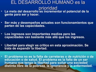 EL DESARROLLO HUMANO es laEL DESARROLLO HUMANO es la
prioridadprioridad
• La meta del desarrollo es incrementar el potencial de la
gente para ser y hacer.
• Ser más y desempeños actuales son funcionamientos que
parten de las capacidades.
• Los ingresos son importantes medios pero las
capacidades van bastante más allá que los ingresos.
• Libertad para elegir es crítico en esta aproximación. Se
trata de expandir la libertad.
• El problema no es la falta de carreteras o de nutrición o de
educación o de salud. El problema es la falta de un ser
humano que tenga la libertad para soñar una sociedad
distinta libre de la pobreza, la ignorancia y la enfermedad.
 