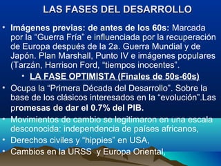 • Imágenes previas: de antes de los 60s: Marcada
por la “Guerra Fría” e influenciada por la recuperación
de Europa después de la 2a. Guerra Mundial y de
Japón. Plan Marshall, Punto IV e imágenes populares
(Tarzán, Harrison Ford, “tiempos inocentes”.
• LA FASE OPTIMISTA (Finales de 50s-60s)
• Ocupa la “Primera Década del Desarrollo”. Sobre la
base de los clásicos interesados en la “evolución”.Las
promesas de dar el 0.7% del PIB.
• Movimientos de cambio se legitimaron en una escala
desconocida: independencia de países africanos,
• Derechos civiles y “hippies” en USA,
• Cambios en la URSS y Europa Oriental,
LAS FASES DEL DESARROLLOLAS FASES DEL DESARROLLO
 
