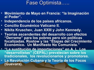 Fase Optimista…..Fase Optimista…..
• Movimiento de Mayo en Francia: “la Imaginación
al Poder”.
• Independencia de los países africanos.
• Concilio Ecuménico Vaticano II.
• Nikita Kruschev, Juan XXIII y John Kennedy.
• Teorías ascendentes del desarrollo con efectos
“Derrame” para los pobres pero sin políticas
focalizadas. Rostow y las “Etapas del Crecimiento
Económico. Un Manifiesto No Comunista.”
• “La sustitución de importaciones” en A. L. Los
“desarrollistas” (CEPAL) prevalecían sobre los
tradicionales, los revolucionarios y promotores.
• La Revolución Cubana y la Teoría de los Focos
(Guevara).
 