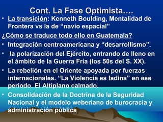 Cont. La Fase Optimista….Cont. La Fase Optimista….
• La transición: Kenneth Boulding, Mentalidad de
Frontera vs la de “navío espacial”
¿Cómo se traduce todo ello en Guatemala?
• Integración centroamericana y “desarrollismo”.
• la polarización del Ejército, entrando de lleno en
el ámbito de la Guerra Fría (los 50s del S. XX).
• La rebelión en el Oriente apoyada por fuerzas
internacionales. “La Violencia es ladina” en ese
periodo. El Altiplano calmado.
• Consolidación de la Doctrina de la Seguridad
Nacional y el modelo weberiano de burocracia y
administración pública
 