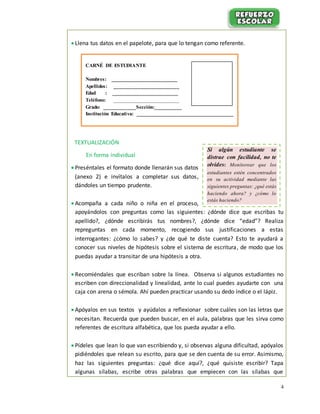 4
 Llena tus datos en el papelote, para que lo tengan como referente.
TEXTUALIZACIÓN
En forma individual
 Preséntales el formato donde llenarán sus datos
(anexo 2) e invítalos a completar sus datos,
dándoles un tiempo prudente.
 Acompaña a cada niño o niña en el proceso,
apoyándolos con preguntas como las siguientes: ¿dónde dice que escribas tu
apellido?, ¿dónde escribirás tus nombres?, ¿dónde dice “edad”? Realiza
repreguntas en cada momento, recogiendo sus justificaciones a estas
interrogantes: ¿cómo lo sabes? y ¿de qué te diste cuenta? Esto te ayudará a
conocer sus niveles de hipótesis sobre el sistema de escritura, de modo que los
puedas ayudar a transitar de una hipótesis a otra.
 Recomiéndales que escriban sobre la línea. Observa si algunos estudiantes no
escriben con direccionalidad y linealidad, ante lo cual puedes ayudarte con una
caja con arena o sémola. Ahí pueden practicar usando su dedo índice o el lápiz.
 Apóyalos en sus textos y ayúdalos a reflexionar sobre cuáles son las letras que
necesitan. Recuerda que pueden buscar, en el aula, palabras que les sirva como
referentes de escritura alfabética, que los pueda ayudar a ello.
 Pídeles que lean lo que van escribiendo y, si observas alguna dificultad, apóyalos
pidiéndoles que relean su escrito, para que se den cuenta de su error. Asimismo,
haz las siguientes preguntas: ¿qué dice aquí?, ¿qué quisiste escribir? Tapa
algunas sílabas, escribe otras palabras que empiecen con las sílabas que
CARNÉ DE ESTUDIANTE
Nombres: ________________________
Apellidos: ________________________
Edad : ________________________
Teléfono: ________________________
Grado: ____________Sección:__________
Institución Educativa: _____________________________________
Si algún estudiante se
distrae con facilidad, no te
olvides: Monitorear que los
estudiantes estén concentrados
en su actividad mediante las
siguientes preguntas: ¿qué estás
haciendo ahora? y ¿cómo lo
estás haciendo?
 