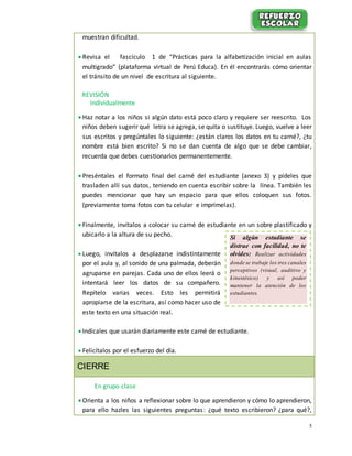 5
muestran dificultad.
 Revisa el fascículo 1 de “Prácticas para la alfabetización inicial en aulas
multigrado” (plataforma virtual de Perú Educa). En él encontrarás cómo orientar
el tránsito de un nivel de escritura al siguiente.
REVISIÓN
Individualmente
 Haz notar a los niños si algún dato está poco claro y requiere ser reescrito. Los
niños deben sugerir qué letra se agrega, se quita o sustituye. Luego, vuelve a leer
sus escritos y pregúntales lo siguiente: ¿están claros los datos en tu carné?, ¿tu
nombre está bien escrito? Si no se dan cuenta de algo que se debe cambiar,
recuerda que debes cuestionarlos permanentemente.
 Preséntales el formato final del carné del estudiante (anexo 3) y pídeles que
trasladen allí sus datos, teniendo en cuenta escribir sobre la línea. También les
puedes mencionar que hay un espacio para que ellos coloquen sus fotos.
(previamente toma fotos con tu celular e imprímelas).
 Finalmente, invítalos a colocar su carné de estudiante en un sobre plastificado y
ubicarlo a la altura de su pecho.
 Luego, invítalos a desplazarse indistintamente
por el aula y, al sonido de una palmada, deberán
agruparse en parejas. Cada uno de ellos leerá o
intentará leer los datos de su compañero.
Repítelo varias veces. Esto les permitirá
apropiarse de la escritura, así como hacer uso de
este texto en una situación real.
 Indícales que usarán diariamente este carné de estudiante.
 Felicítalos por el esfuerzo del día.
CIERRE
En grupo clase
 Orienta a los niños a reflexionar sobre lo que aprendieron y cómo lo aprendieron,
para ello hazles las siguientes preguntas: ¿qué texto escribieron? ¿para qué?,
Si algún estudiante se
distrae con facilidad, no te
olvides: Realizar actividades
donde se trabaje los tres canales
perceptivos (visual, auditivo y
kinestésico) y así poder
mantener la atención de los
estudiantes.
 