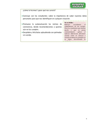 6
¿cómo lo hicimos? ¿para qué nos servirá?
 Concluye con los estudiantes sobre la importancia de saber nuestros datos
personales para que nos identifiquen en cualquier situación.
 Promueve la autoevaluación las normas de
convivencia, dando recomendaciones a quienes
aún no las cumplen.
 Despídete y felicítalos aplaudiendo con palmadas
sin sonido.
No te olvides:
Reforzar socialmente el
cumplimiento de las normas.
Para los estudiantes que hablan
mucho y que se paran
constantemente, aplica el
refuerzo diferencial, felicítalos
cuando están en silencio o
cuando permanecen sentados en
su lugar, describiendo la
conducta.
 