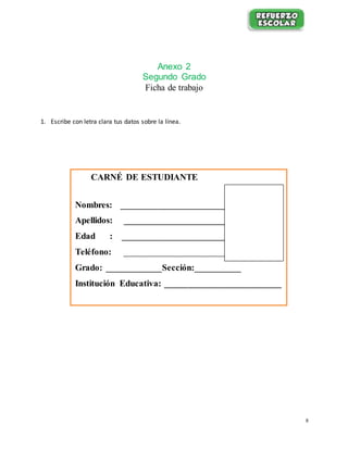8
Anexo 2
Segundo Grado
Ficha de trabajo
1. Escribe con letra clara tus datos sobre la línea.
CARNÉ DE ESTUDIANTE
Nombres: ________________________
Apellidos: ________________________
Edad : ________________________
Teléfono: ________________________
Grado: ____________Sección:__________
Institución Educativa: _________________________
 