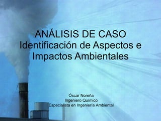 ANÁLISIS DE CASO Identificación de Aspectos e Impactos Ambientales Óscar Noreña Ingeniero Químico Especialista en Ingeniería Ambiental 