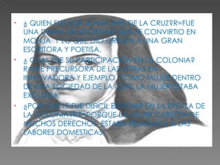 ¿ QUIEN FUE SOR JUANA INES DE LA CRUZ?R=FUE UNA DAMA DE SOCIEDAD,QUE SE CONVIRTIO EN MONJA  Y LO QUE DIO ORIGEN A UNA GRAN  ESCRITORA Y POETISA. ¿ CUAL FUE SU PARTICIPACION EN LA COLONIA?R=FUE PRECURSORA DE LAS LETRAS EN INNOVADORA Y EJEMPLO  COMO MUJER DENTRO DE UNA SOCIEDAD DE LA CUAL LA MUJER ESTABA EXCLUIDA. ¿POR QUE LE FUE DIFICIL ESTUDIAR EN LA EPOCA DE LA COLONIA?R?=PORQUE LA MUJER CARECIA DE MUCHOS DERECHOS  ESTABA RELAGADA A LAS LABORES DOMESTICAS. 