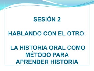 SESIÓN 2                         HABLANDO CON EL OTRO: LA HISTORIA ORAL COMO MÉTODO PARAAPRENDER HISTORIA 