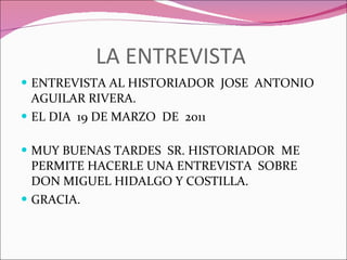LA ENTREVISTA  ENTREVISTA AL HISTORIADOR  JOSE  ANTONIO AGUILAR RIVERA. EL DIA  19 DE MARZO  DE  2011  MUY BUENAS TARDES  SR. HISTORIADOR   ME PERMITE HACERLE UNA ENTREVISTA  SOBRE  DON MIGUEL HIDALGO Y COSTILLA. GRACIA. 