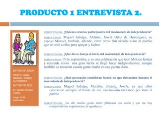 PRODUCTO 1 ENTREVISTA 2.ENTREVISTADOR:PROFR. JUAN MANUEL CANTU GUTIERREZ.ENTREVISTADO:Sr. Ignacio Orbelin Tadeo.Lugar de la entrevista.Casa del sr. Ignacio. Juan Escutia No. 1025ENTREVISTADOR:¿Quiénes eran los participantes del movimiento de independencia?ENTREVISTADO: Miguel hidalgo, Aldama, Josefa Ortiz de Domínguez, su esposo Manuel, Iturbide, allende, entre otros. Sin olvidar claro al pueblo que se unió a ellos para apoyar y luchar.ENTREVISTADOR:¿Qué día se festeja el inicio del movimiento de independencia?ENTREVISTADO: 15 de septiembre, y es una celebración que todo México festeja y recuerda como  una gran lucha se llegó hacer independientes, aunque también se recuerda cuanta gente murió en esa guerra claro.ENTREVISTADOR: ¿Qué personajes consideran fueron los que destacaron durante el movimiento de independencia?ENTREVISTADO: Miguel hidalgo, Morelos, allende, Josefa, ya que ellos estuvieron siempre al frente de ese movimiento luchando por todo el pueblo.ENTREVISTADOR:  me dio mucho gusto haber platicado con usted y que me hay compartido sus experiencias, le agradezco.