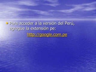 • Para acceder a la versión del Perú,
 agregue la extensión pe:
          http://google.com.pe
 