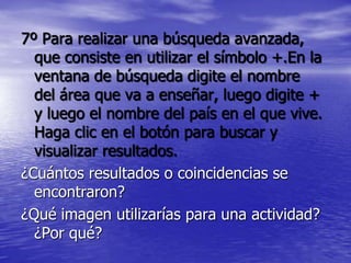 7º Para realizar una búsqueda avanzada,
  que consiste en utilizar el símbolo +.En la
  ventana de búsqueda digite el nombre
  del área que va a enseñar, luego digite +
  y luego el nombre del país en el que vive.
  Haga clic en el botón para buscar y
  visualizar resultados.
¿Cuántos resultados o coincidencias se
  encontraron?
¿Qué imagen utilizarías para una actividad?
  ¿Por qué?
 