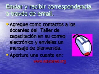 Enviar y recibir correspondencia
a través de email.
• Agregue como contactos a los
  docentes del Taller de
  capacitación en su correo
  electrónico y envíeles un
  mensaje de bienvenida.
• Apertura una cuenta en:
            www.educared.org
 
