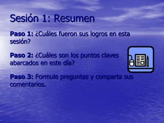 Sesión 1: Resumen
Paso 1: ¿Cuáles fueron sus logros en esta
sesión?

Paso 2: ¿Cuáles son los puntos claves
abarcados en este día?

Paso 3: Formule preguntas y comparta sus
comentarios.
 