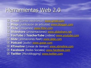 Herramientas Web 2.0
   Gmail (correo electrónico) www.gmail.com
   Blogs (publicación de artículos) www.blogger.com
   Flickr (imágenes) www.flickr.com
   Slideshare (presentaciones) www.slideshare.net
   YouTube ó TeacherTube (videos) www.youtube.com
   Slide (animaciones flash) www.slide.com
   Podcast (audio) www.goear.com
   XTimeline (Líneas de tiempo) www.xtimeline.com
   Facebook (Redes Sociales) www.facebook.com
   Twitter (Microblogging) www.twitter.com
 