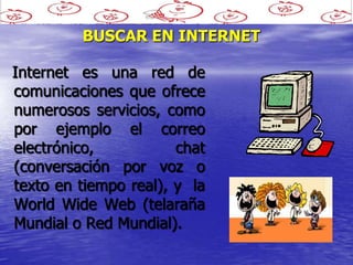 BUSCAR EN INTERNET

Internet es una red de
comunicaciones que ofrece
numerosos servicios, como
por ejemplo el correo
electrónico,           chat
(conversación por voz o
texto en tiempo real), y la
World Wide Web (telaraña
Mundial o Red Mundial).
 