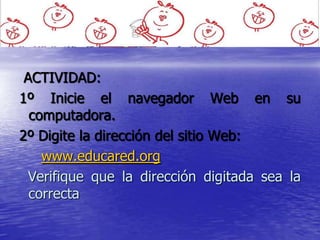 ACTIVIDAD:
1º Inicie el navegador Web en su
  computadora.
2º Digite la dirección del sitio Web:
    www.educared.org
  Verifique que la dirección digitada sea la
  correcta
 