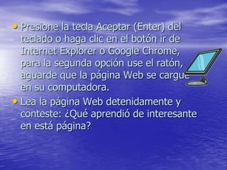 • Presione la tecla Aceptar (Enter) del
  teclado o haga clic en el botón ir de
  Internet Explorer o Google Chrome,
  para la segunda opción use el ratón,
  aguarde que la página Web se cargue
  en su computadora.
• Lea la página Web detenidamente y
  conteste: ¿Qué aprendió de interesante
  en está página?
 