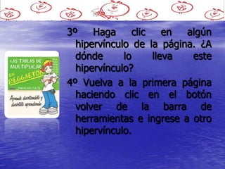 3º    Haga      clic    en algún
  hipervínculo de la página. ¿A
  dónde      lo      lleva  este
  hipervínculo?
4º Vuelva a la primera página
  haciendo clic en el botón
  volver de la barra de
  herramientas e ingrese a otro
  hipervínculo.
 