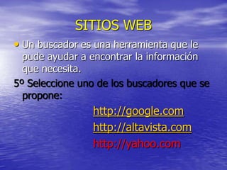 SITIOS WEB
• Un buscador es una herramienta que le
  pude ayudar a encontrar la información
  que necesita.
5º Seleccione uno de los buscadores que se
  propone:
                 http://google.com
                 http://altavista.com
                 http://yahoo.com
 