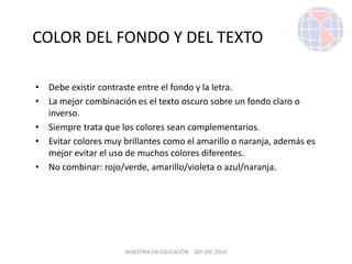 MAESTRÍA EN EDUCACIÓN SEP-DIC-2014
COLOR DEL FONDO Y DEL TEXTO
• Debe existir contraste entre el fondo y la letra.
• La mejor combinación es el texto oscuro sobre un fondo claro o
inverso.
• Siempre trata que los colores sean complementarios.
• Evitar colores muy brillantes como el amarillo o naranja, además es
mejor evitar el uso de muchos colores diferentes.
• No combinar: rojo/verde, amarillo/violeta o azul/naranja.
 
