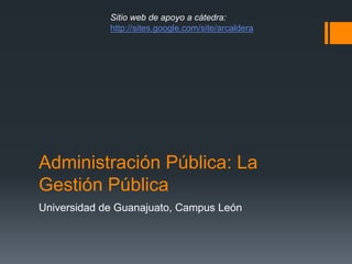 Administración Pública: La
Gestión Pública
Universidad de Guanajuato, Campus León
Sitio web de apoyo a cátedra:
http://sites.google.com/site/arcaldera
 