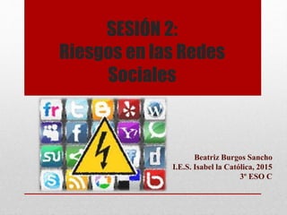 SESIÓN 2:
Riesgos en las Redes
Sociales
Beatriz Burgos Sancho
I.E.S. Isabel la Católica, 2015
3º ESO C
 
