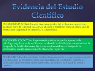 PSICOLOGÍA POSITIVA: Estudia diversos aspectos del ser humano: emociones
positivas como la felicidad, la alegría o el amor, y fortalezas como el optimismo, la
creatividad, la gratitud, la sabiduría, o la resiliencia.
PSICOLOGÍA COGNITIVA: La psicología positiva recoge los aportes de la
psicología cognitiva, en la medida que muchas de las habilidades encaminadas a la
búsqueda de la felicidad como: las respuestas innovadoras, la búsqueda de
información, la auto-protección ante situaciones negativas.
NEUROCIENCIAS: La psicología positiva, toma en cuenta a las neurociencia debido
a los hallazgos de los últimos años, que muestran que los circuitos neuronales
implicados en el bienestar tienen plasticidad, así como la habilidad de crecer y
cambiar.
 