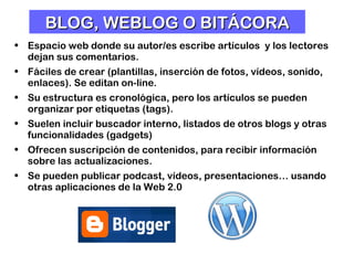 BLOG, WEBLOG O BITÁCORA Espacio web donde su autor/es escribe artículos  y los lectores dejan sus comentarios. Fáciles de crear (plantillas, inserción de fotos, vídeos, sonido, enlaces). Se editan on-line.  Su estructura es cronológica, pero los artículos se pueden organizar por etiquetas (tags). Suelen incluir buscador interno, listados de otros blogs y otras funcionalidades (gadgets) Ofrecen suscripción de contenidos, para recibir información sobre las actualizaciones.  Se pueden publicar podcast, vídeos, presentaciones… usando otras aplicaciones de la Web 2.0   
