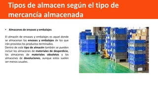 Tipos de almacen según el tipo de
mercancía almacenada
• Almacenes de envases y embalajes
El almacén de envases y embalajes es aquel donde
se almacenan los envases y embalajes de los que
irán provistos los productos terminados.
Dentro de este tipo de almacén también se pueden
incluir los almacenes de materiales de desperdicio,
los almacenes de materiales obsoletos y los
almacenes de devoluciones, aunque estos suelen
ser menos usuales.
 