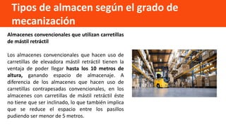 Tipos de almacen según el grado de
mecanización
Almacenes convencionales que utilizan carretillas
de mástil retráctil
Los almacenes convencionales que hacen uso de
carretillas de elevadora mástil retráctil tienen la
ventaja de poder llegar hasta los 10 metros de
altura, ganando espacio de almacenaje. A
diferencia de los almacenes que hacen uso de
carretillas contrapesadas convencionales, en los
almacenes con carretillas de mástil retráctil éste
no tiene que ser inclinado, lo que también implica
que se reduce el espacio entre los pasillos
pudiendo ser menor de 5 metros.
 