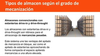 Tipos de almacen según el grado de
mecanización
Almacenes convencionales con
estanterías drive-in y drive-throught
Los almacenes con estanterías drive-in y
drive-throught son idóneos para el
almacenaje de mercancías pesadas.
Este sistema une las ventajas del apilado
de mercancía en bloque, así como el
apilado de estanterías aprovechando de
forma compacta el espacio apilando
mercancías a una altura elevada.
 