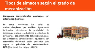 Tipos de almacen según el grado de
mecanización
Almacenes convencionales equipados con
estanterías dinámicas
En estos almacenes los palets se
suelen desplazar por rodillos ligeramente
inclinados, ofreciendo la posibilidad de
incorporar motores reductores o cilindros de
aire para el accionamiento del desplazamiento.
Los almacenes convencionales equipados con
estanterías dinámicas están pensados para
seguir el principio de almacenamiento
FIFO (first input first output). (PEPS)
 