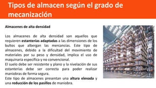 Tipos de almacen según el grado de
mecanización
Almacenes de alta densidad
Los almacenes de alta densidad son aquellos que
requieren estanterías adaptadas a las dimensiones de los
bultos que albergan las mercancías. Este tipo de
almacenes, debido a la dificultad del movimiento de
materiales por su peso y densidad, implica el uso de
maquinaria específica y no convencional.
El suelo debe ser resistente y plano y la nivelación de sus
estanterías debe ser correcta para poder realizar
maniobras de forma segura.
Este tipo de almacenes presentan una altura elevada y
una reducción de los pasillos de maniobra.
 
