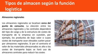 Tipos de almacen según la función
logística
Almacenes regionales
Los almacenes regionales se localizan cerca del
punto de consumo. La elección entre los
almacenes regionales y los centrales dependerá
del tipo de carga y de la estructura de costes de
transporte de la empresa en cuestión, por
ejemplo, los productos de bajo valor o cuyos
costes de transporte sean elevados suelen pasar
por almacenes regionales. Si por el contrario el
valor de los materiales almacenados es alto o los
costes de transporte bajos se hará uso de
almacenes centrales para reducir los costes
 