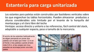 Los estantes para paletas están construidos por bastidores verticales sobre
los que enganchan las tablas horizontales. Pueden almacenar productos a
alturas considerables solo limitado por el levante de la horquilla del
montacargas y el claro libre del techo
Ventajas: acceso directo y unitario a las referencias, fácil control del stock,
adaptable a cualquier espacio, peso o tamaño de la mercancia.
Estantería para carga unitarizada:
El ancho de los estantes habitualmente
se eligen pensando en poner dos
paletas con el lado que mide 1.2 m en
el frente o tres paletas cuando el lado
mide 0.8 m, si las cargas son muy
pesadas se aconseja poner una sola
paleta
 