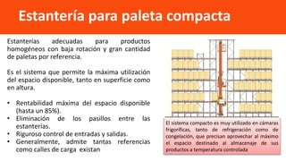 Estanterías adecuadas para productos
homogéneos con baja rotación y gran cantidad
de paletas por referencia.
Es el sistema que permite la máxima utilización
del espacio disponible, tanto en superficie como
en altura.
• Rentabilidad máxima del espacio disponible
(hasta un 85%).
• Eliminación de los pasillos entre las
estanterías.
• Riguroso control de entradas y salidas.
• Generalmente, admite tantas referencias
como calles de carga existan
Estantería para paleta compacta
El sistema compacto es muy utilizado en cámaras
frigoríficas, tanto de refrigeración como de
congelación, que precisan aprovechar al máximo
el espacio destinado al almacenaje de sus
productos a temperatura controlada
 