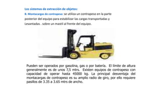 Los sistemas de extracción de objetos:
B. Montacargas de contrapeso: se utiliza un contrapeso en la parte
posterior del equipo para estabilizar las cargas transportadas y
Levantadas . sobre un mastil al frente del equipo.
Pueden ser operados por gasolina, gas o por batería. El límite de altura
generalmente es de unos 7,5 mtrs. Existen equipos de contrapeso con
capacidad de operar hasta 45000 kg. La principal desventaja del
montacargas de contrapeso es su amplio radio de giro, por ello requiere
pasillos de 3.35 a 3.65 mtrs de ancho.
 