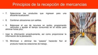 • 7. Seleccionar los productos que ingresan para una
eficiente localización.
• 8. Combinar ubicaciones con salidas.
• 9. Balancear el uso de recursos en recibo, programando
vehículos y ajustar el tiempo consumido en el recibo para
eliminar horas pico.
• Usar la información proactivamente, así como proporcionar la
información de la planeación.
• 10. Minimizar o eliminar los “paseos” haciendo fluir el
producto hasta las estaciones de trabajo.
Principios de la recepción de mercancias
 