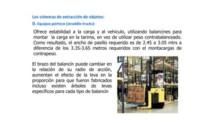 Los sistemas de extracción de objetos:
D. Equipos pórticos (straddle trucks):
Ofrece estabilidad a la carga y al vehiculo, utilizando balancines para
montar la carga en la tarima, en vez de utilizar peso contrabalanceado.
Como resultado, el ancho de pasillo requerido es de 2.45 a 3.05 mtrs a
diferencia de los 3.35-3.65 metros requeridos con el montacargas de
contrapeso.
El brazo del balancín puede cambiar en
la relación de su radio de acción,
aumentan el efecto de la leva en la
proporción para que fueron fabricados
incluso existen árboles de levas
específicos para cada tipo de balancín
 